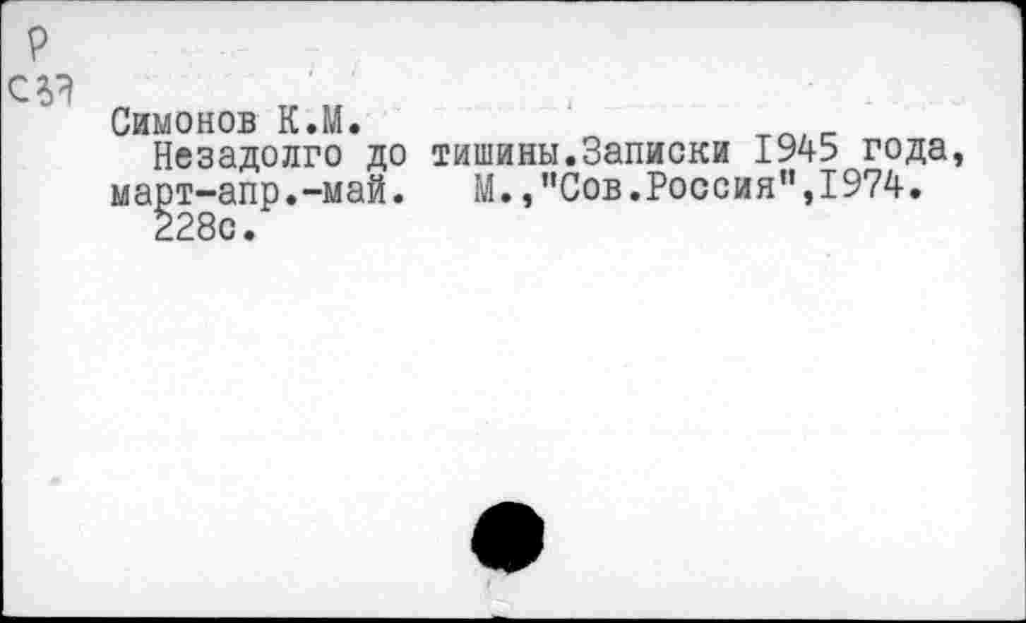 ﻿р
С 2)?
Симонов К.М.
Незадолго до март-апр.-май.
228с.
тишины.Записки 1945 года, М. ,”Сов.Россия”,1974.